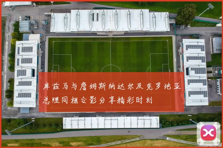 库兹马与詹姆斯纳达尔及克罗地亚总理同框合影分享精彩时刻