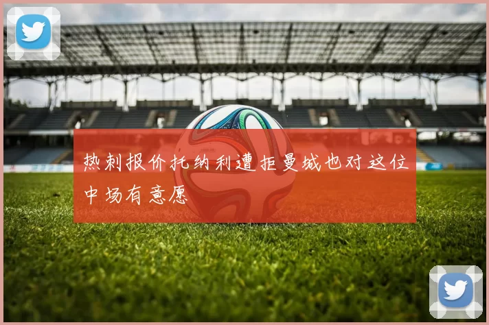 热刺报价托纳利遭拒曼城也对这位中场有意愿