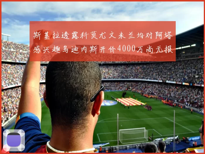 斯基拉透露科莫尤文米兰均对阿塔感兴趣乌迪内斯开价4000万尚无报价