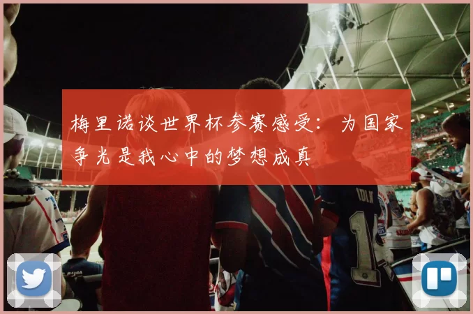 梅里诺谈世界杯参赛感受：为国家争光是我心中的梦想成真