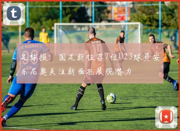 足球报：国足新征召7位U23球员安东尼奥关注新面孔展现潜力