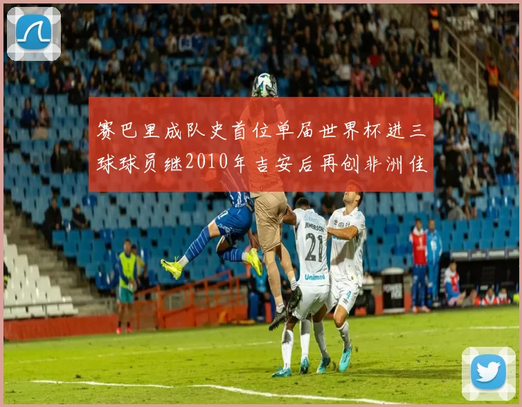 赛巴里成队史首位单届世界杯进三球球员继2010年吉安后再创非洲佳绩