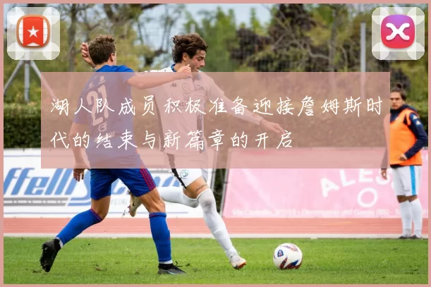 湖人队成员积极准备迎接詹姆斯时代的结束与新篇章的开启