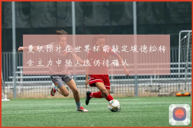 曼联预计在世界杯前敲定埃德松转会主力中场人选仍待确认
