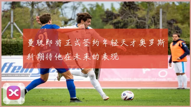 曼联即将正式签约年轻天才奥罗斯科期待他在未来的表现