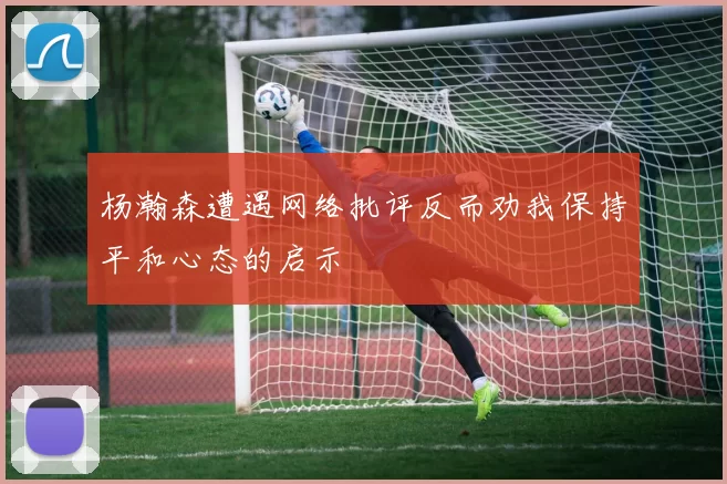 杨瀚森遭遇网络批评反而劝我保持平和心态的启示