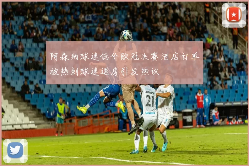 阿森纳球迷低价欧冠决赛酒店订单被热刺球迷退房引发热议
