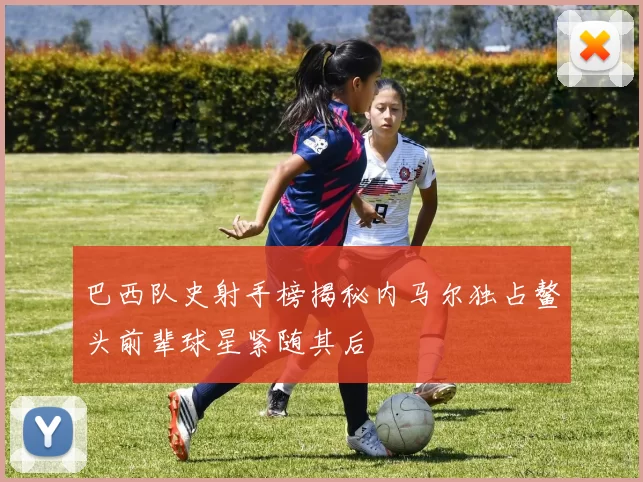 巴西队史射手榜揭秘内马尔独占鳌头前辈球星紧随其后