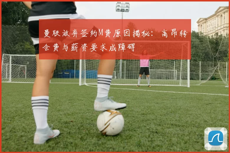 曼联放弃签约M费原因揭秘：高昂转会费与薪资要求成障碍