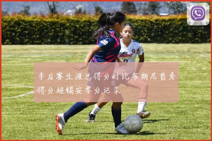 季后赛生涯总得分对比布朗尼首秀得分超锡安零分记录