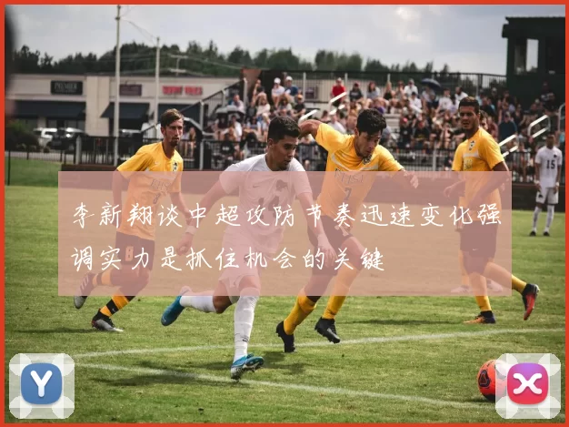 李新翔谈中超攻防节奏迅速变化强调实力是抓住机会的关键