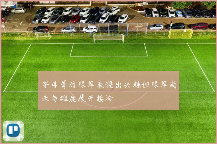 字母哥对绿军表现出兴趣但绿军尚未与雄鹿展开接洽