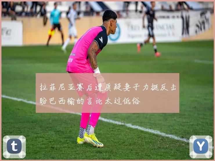 拉菲尼亚赛后遭质疑妻子力挺反击盼巴西输的言论太过低俗