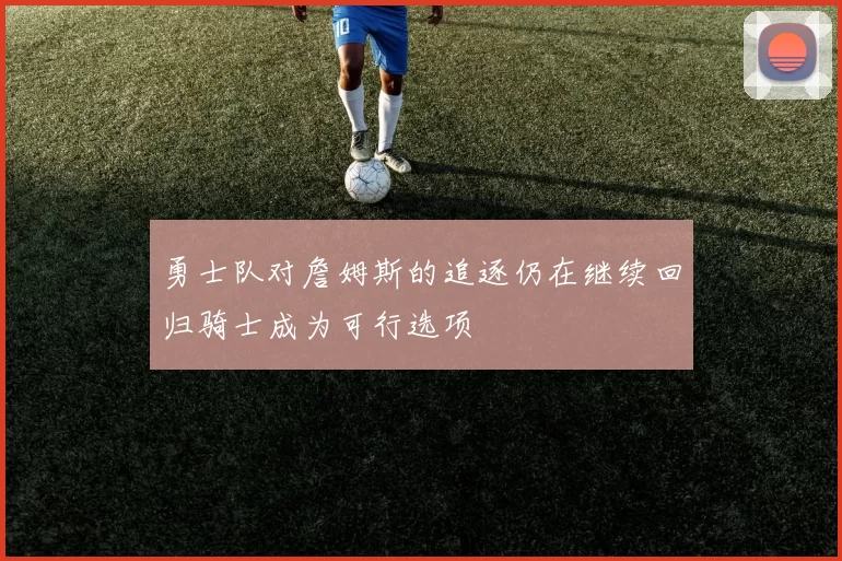 勇士队对詹姆斯的追逐仍在继续回归骑士成为可行选项