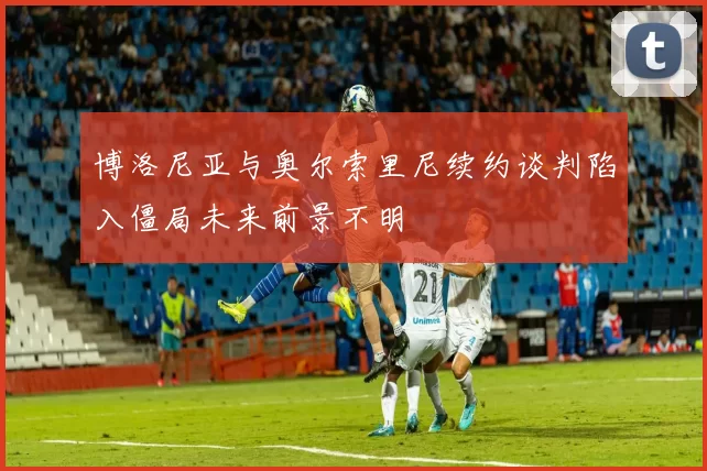 博洛尼亚与奥尔索里尼续约谈判陷入僵局未来前景不明
