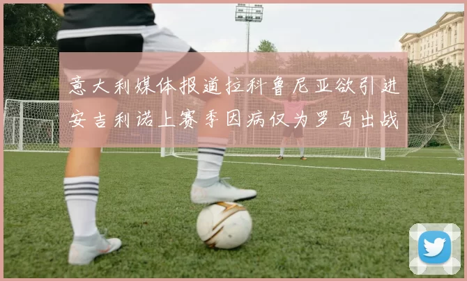 意大利媒体报道拉科鲁尼亚欲引进安吉利诺上赛季因病仅为罗马出战9场