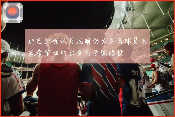 迪巴拉确认月底前仍为罗马球员未来希望回科尔多瓦学院退役