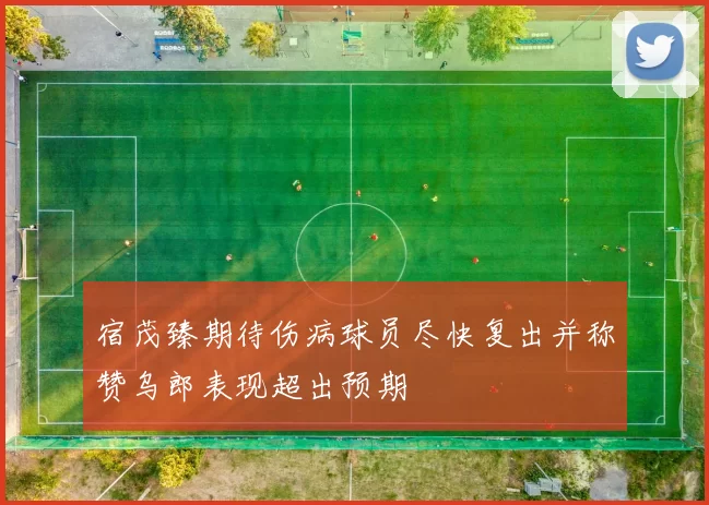宿茂臻期待伤病球员尽快复出并称赞乌郎表现超出预期
