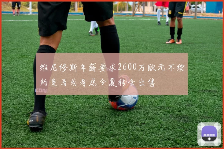维尼修斯年薪要求2600万欧元不续约皇马或考虑今夏转会出售