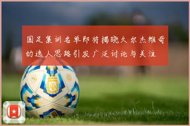 国足集训名单即将揭晓久尔杰维奇的选人思路引发广泛讨论与关注